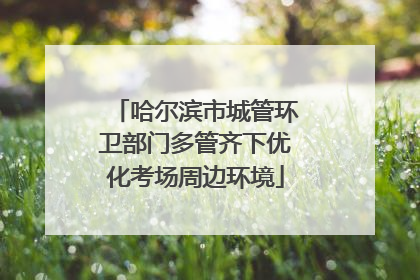 哈尔滨市城管环卫部门多管齐下优化考场周边环境