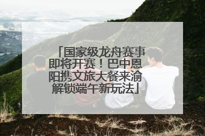 国家级龙舟赛事即将开赛！巴中恩阳携文旅大餐来渝解锁端午新玩法