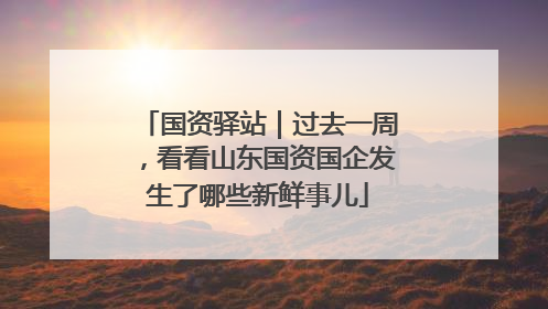 国资驿站｜过去一周，看看山东国资国企发生了哪些新鲜事儿