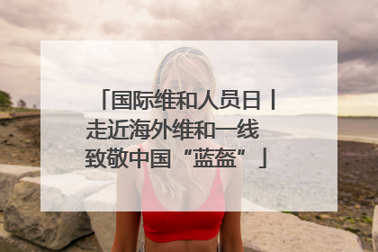 国际维和人员日丨走近海外维和一线 致敬中国“蓝盔”