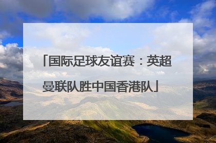 国际足球友谊赛：英超曼联队胜中国香港队