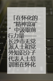 在怀化的“精神富矿”中汲取前行力量——长沙市无党派人士和党外知识分子代表人士培训班在怀化圆满举办