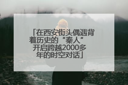在西安街头偶遇背着历史的“秦人” 开启跨越2000多年的时空对话