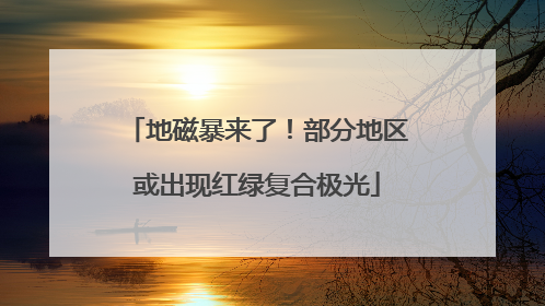 地磁暴来了！部分地区或出现红绿复合极光