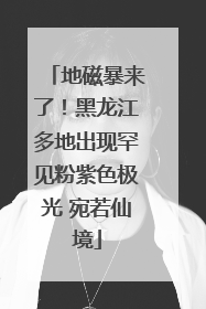 地磁暴来了！黑龙江多地出现罕见粉紫色极光 宛若仙境