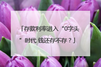 存款利率进入“0字头”时代 钱还存不存？