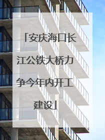 安庆海口长江公铁大桥力争今年内开工建设