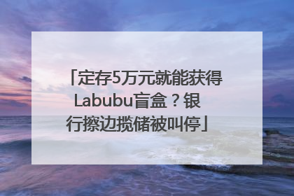 定存5万元就能获得Labubu盲盒？银行擦边揽储被叫停