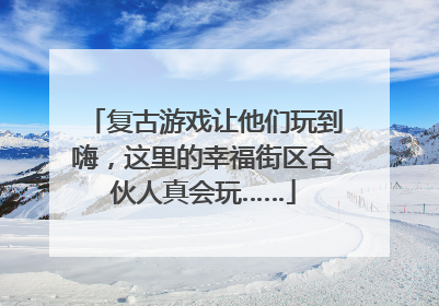 复古游戏让他们玩到嗨，这里的幸福街区合伙人真会玩……