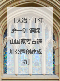 大冶：十年磨一剑 铜绿山国家考古遗址公园创建成功