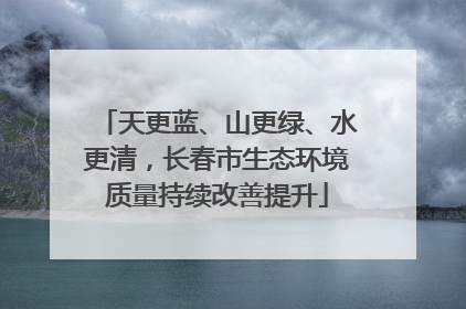 天更蓝、山更绿、水更清，长春市生态环境质量持续改善提升