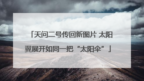 天问二号传回新图片 太阳翼展开如同一把“太阳伞”