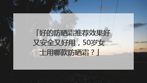 好的防晒霜推荐效果好又安全又好用，50岁女士用哪款防晒霜？
