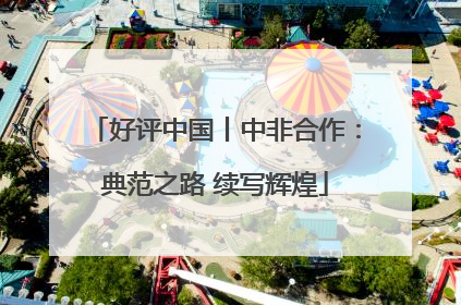 好评中国丨中非合作：典范之路 续写辉煌