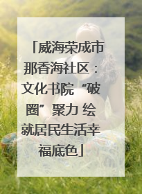 威海荣成市那香海社区：文化书院“破圈”聚力 绘就居民生活幸福底色