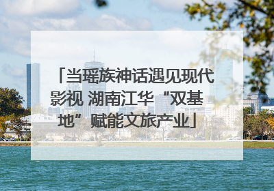 当瑶族神话遇见现代影视 湖南江华“双基地”赋能文旅产业