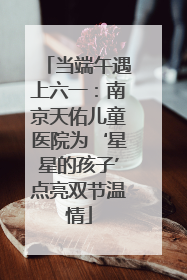 当端午遇上六一：南京天佑儿童医院为‘星星的孩子’点亮双节温情