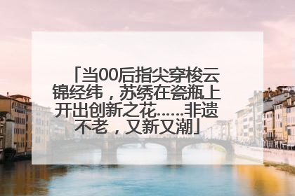 当00后指尖穿梭云锦经纬，苏绣在瓷瓶上开出创新之花……非遗不老，又新又潮