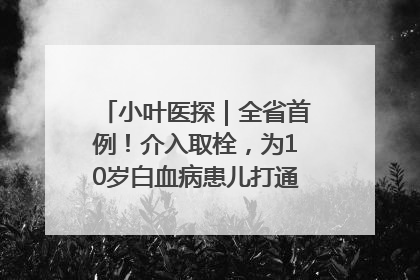 小叶医探｜全省首例！介入取栓，为10岁白血病患儿打通生命之“脉”