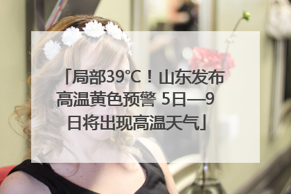 局部39℃！山东发布高温黄色预警 5日—9日将出现高温天气