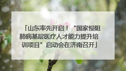 山东率先开启！“国家慢阻肺病基层医疗人才能力提升培训项目”启动会在济南召开