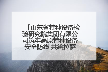 山东省特种设备检验研究院集团有限公司筑牢高原特种设备安全防线 共绘拉萨美好生活画卷