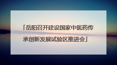 岳阳召开建设国家中医药传承创新发展试验区推进会