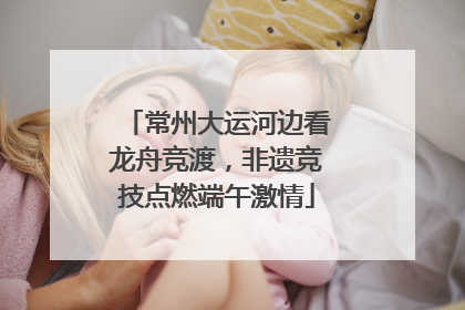 常州大运河边看龙舟竞渡，非遗竞技点燃端午激情