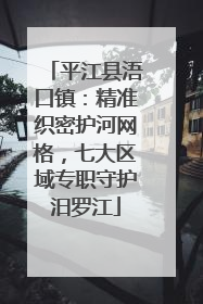 平江县浯口镇：精准织密护河网格，七大区域专职守护汨罗江