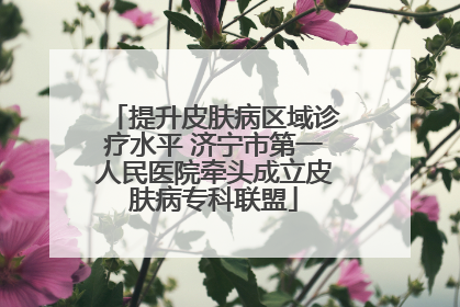 提升皮肤病区域诊疗水平 济宁市第一人民医院牵头成立皮肤病专科联盟