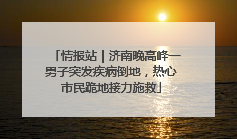 情报站｜济南晚高峰一男子突发疾病倒地，热心市民跪地接力施救