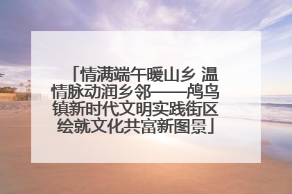 情满端午暖山乡 温情脉动润乡邻——鸬鸟镇新时代文明实践街区绘就文化共富新图景