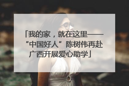 我的家，就在这里——“中国好人”陈树伟再赴广西开展爱心助学