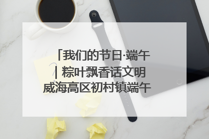 我们的节日·端午｜粽叶飘香话文明 威海高区初村镇端午系列活动亮点纷呈