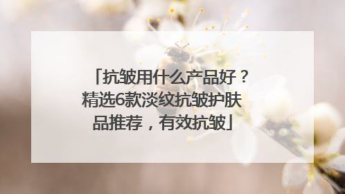 抗皱用什么产品好？精选6款淡纹抗皱护肤品推荐，有效抗皱