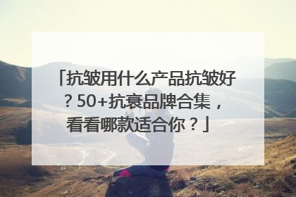 抗皱用什么产品抗皱好？50+抗衰品牌合集，看看哪款适合你？