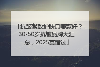 抗皱紧致护肤品哪款好？30-50岁抗皱品牌大汇总，2025莫错过