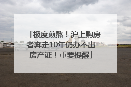 极度煎熬！沪上购房者奔走10年仍办不出房产证！重要提醒