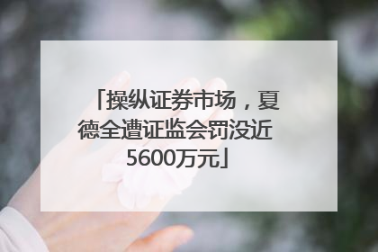 操纵证券市场，夏德全遭证监会罚没近5600万元