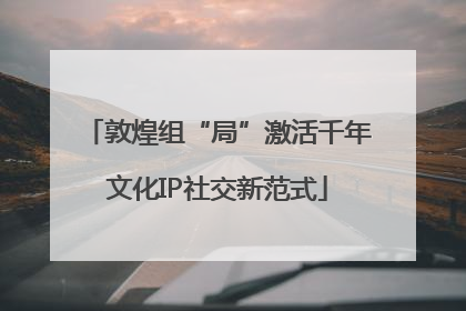 敦煌组“局”激活千年文化IP社交新范式