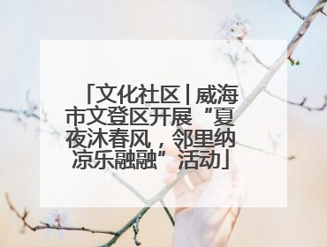 文化社区│威海市文登区开展“夏夜沐春风，邻里纳凉乐融融”活动