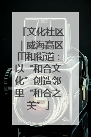 文化社区｜威海高区田和街道：以“和合文化”创造邻里“和合之美”