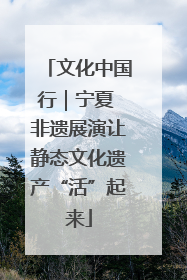 文化中国行｜宁夏 非遗展演让静态文化遗产“活”起来