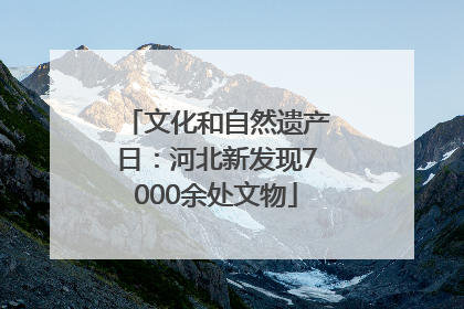 文化和自然遗产日：河北新发现7000余处文物