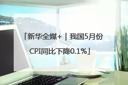 新华全媒+｜我国5月份CPI同比下降0.1%