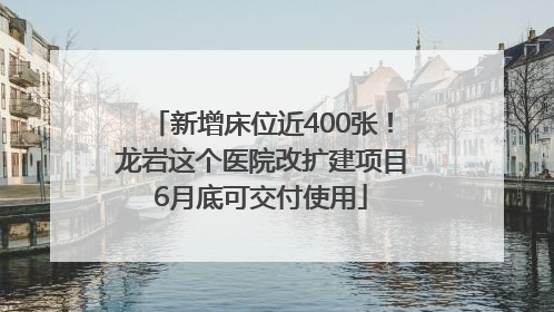 新增床位近400张！龙岩这个医院改扩建项目6月底可交付使用