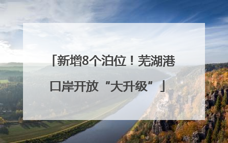 新增8个泊位！芜湖港口岸开放“大升级”