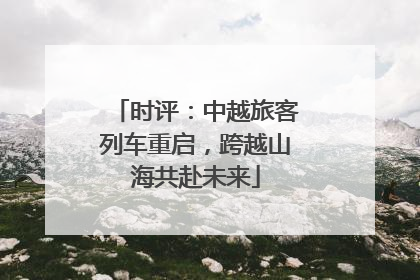 时评：中越旅客列车重启，跨越山海共赴未来