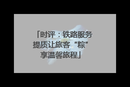 时评：铁路服务提质让旅客“粽”享温馨旅程