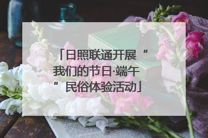 日照联通开展“我们的节日·端午”民俗体验活动